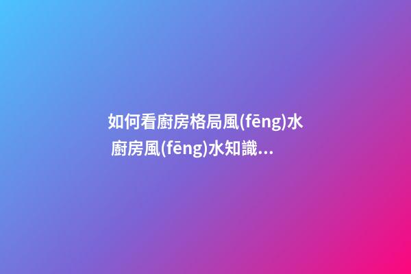 如何看廚房格局風(fēng)水 廚房風(fēng)水知識你了解嗎
